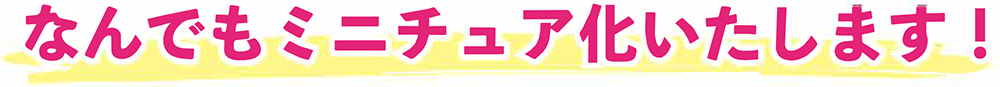なんでもミニチュア化いたします